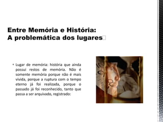  Lugar de memória: história que ainda
possui restos de memória. Não é
somente memória porque não é mais
vivida, porque a ruptura com o tempo
eterno já foi realizada, porque o
passado já foi reconhecido, tanto que
passa a ser arquivado, registrado:
 