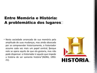  Nesta sociedade arrancada de sua memória pela
amplitude de suas mudanças, mas ainda obcecada
por se compreender historicamente, o historiador
assume cada vez mais um papel central, “porque
nele se opera aquilo de que ela gostaria, mas não
pode dispensar: o historiador é aquele que impede
a história de ser somente história”(NORA, 1993:
21).
 