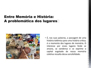  É, nas suas palavras, a passagem de uma
história totêmica para uma história crítica;
é o momento dos lugares de memória. O
interesse por esses lugares “onde se
ancora, se condensa e se exprime o
capital esgotado de nossa memória
coletiva ressalta dessa sensibilidade.
 