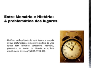  História, profundidade de uma época arrancada
de sua profundidade, romance verdadeiro de uma
época sem romance verdadeiro. Memória,
promovida ao centro da história: é o luto
manifesto da literatura”(NORA, 1993: 28).
 