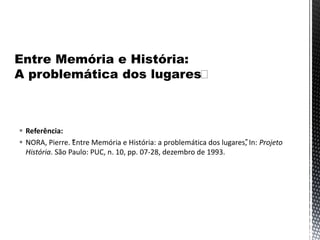 Referência:
 NORA, Pierre. “Entre Memória e História: a problemática dos lugares”, In: Projeto
História. São Paulo: PUC, n. 10, pp. 07-28, dezembro de 1993.
 