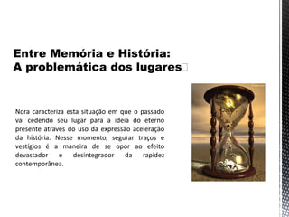 Nora caracteriza esta situação em que o passado
vai cedendo seu lugar para a ideia do eterno
presente através do uso da expressão aceleração
da história. Nesse momento, segurar traços e
vestígios é a maneira de se opor ao efeito
devastador e desintegrador da rapidez
contemporânea.
 