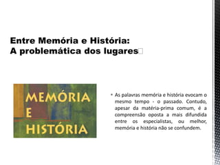  As palavras memória e história evocam o
mesmo tempo - o passado. Contudo,
apesar da matéria-prima comum, é a
compreensão oposta a mais difundida
entre os especialistas, ou melhor,
memória e história não se confundem.
 