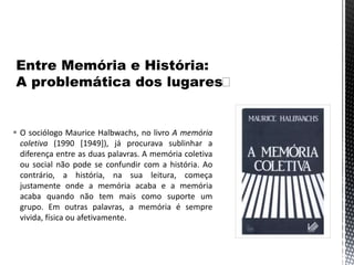  O sociólogo Maurice Halbwachs, no livro A memória
coletiva (1990 [1949]), já procurava sublinhar a
diferença entre as duas palavras. A memória coletiva
ou social não pode se confundir com a história. Ao
contrário, a história, na sua leitura, começa
justamente onde a memória acaba e a memória
acaba quando não tem mais como suporte um
grupo. Em outras palavras, a memória é sempre
vivida, física ou afetivamente.
 