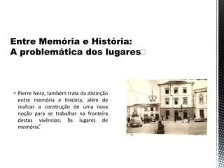  Pierre Nora, também trata da distinção
entre memória e história, além de
realizar a construção de uma nova
noção para se trabalhar na fronteira
destas vivências: “os lugares de
memória”.
 