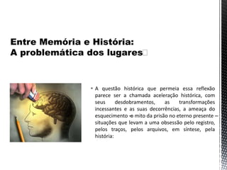  A questão histórica que permeia essa reflexão
parece ser a chamada aceleração histórica, com
seus desdobramentos, as transformações
incessantes e as suas decorrências, a ameaça do
esquecimento –o mito da prisão no eterno presente –
situações que levam a uma obsessão pelo registro,
pelos traços, pelos arquivos, em síntese, pela
história:
 