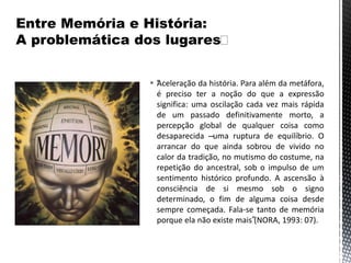  “Aceleração da história. Para além da metáfora,
é preciso ter a noção do que a expressão
significa: uma oscilação cada vez mais rápida
de um passado definitivamente morto, a
percepção global de qualquer coisa como
desaparecida –uma ruptura de equilíbrio. O
arrancar do que ainda sobrou de vivido no
calor da tradição, no mutismo do costume, na
repetição do ancestral, sob o impulso de um
sentimento histórico profundo. A ascensão à
consciência de si mesmo sob o signo
determinado, o fim de alguma coisa desde
sempre começada. Fala-se tanto de memória
porque ela não existe mais”(NORA, 1993: 07).
 
