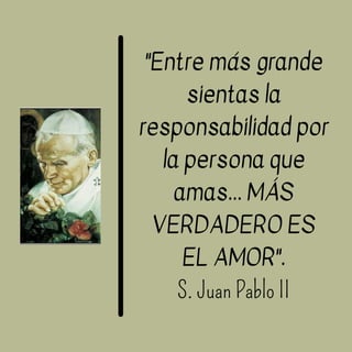 "Entre más grande
sientas la
responsabilidad por
la persona que
amas... MÁS
VERDADERO ES
EL AMOR".
S. Juan Pablo II
 