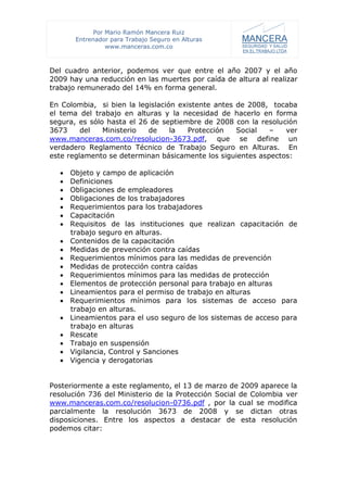 Por Mario Ramón Mancera Ruiz
       Entrenador para Trabajo Seguro en Alturas
                 www.manceras.com.co



Del cuadro anterior, podemos ver que entre el año 2007 y el año
2009 hay una reducción en las muertes por caída de altura al realizar
trabajo remunerado del 14% en forma general.

En Colombia, si bien la legislación existente antes de 2008, tocaba
el tema del trabajo en alturas y la necesidad de hacerlo en forma
segura, es sólo hasta el 26 de septiembre de 2008 con la resolución
3673     del   Ministerio  de     la   Protección   Social  –   ver
www.manceras.com.co/resolucion-3673.pdf, que se define un
verdadero Reglamento Técnico de Trabajo Seguro en Alturas. En
este reglamento se determinan básicamente los siguientes aspectos:

     Objeto y campo de aplicación
     Definiciones
     Obligaciones de empleadores
     Obligaciones de los trabajadores
     Requerimientos para los trabajadores
     Capacitación
     Requisitos de las instituciones que realizan capacitación de
      trabajo seguro en alturas.
     Contenidos de la capacitación
     Medidas de prevención contra caídas
     Requerimientos mínimos para las medidas de prevención
     Medidas de protección contra caídas
     Requerimientos mínimos para las medidas de protección
     Elementos de protección personal para trabajo en alturas
     Lineamientos para el permiso de trabajo en alturas
     Requerimientos mínimos para los sistemas de acceso para
      trabajo en alturas.
     Lineamientos para el uso seguro de los sistemas de acceso para
      trabajo en alturas
     Rescate
     Trabajo en suspensión
     Vigilancia, Control y Sanciones
     Vigencia y derogatorias


Posteriormente a este reglamento, el 13 de marzo de 2009 aparece la
resolución 736 del Ministerio de la Protección Social de Colombia ver
www.manceras.com.co/resolucion-0736.pdf , por la cual se modifica
parcialmente la resolución 3673 de 2008 y se dictan otras
disposiciones. Entre los aspectos a destacar de esta resolución
podemos citar:
 