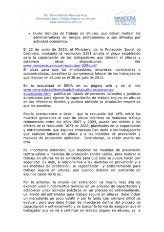 Por Mario Ramón Mancera Ruiz
       Entrenador para Trabajo Seguro en Alturas
                 www.manceras.com.co



   Guías técnicas de trabajo en alturas, que deben realizar las
    administradoras de riesgos profesionales a sus afiliados por
    actividad económica.

El 22 de junio de 2010, el Ministerio de la Protección Social de
Colombia, mediante la resolución 2291 amplía el plazo establecido
para la capacitación de los trabajadores que laboran el alturas y
establece          otras          disposiciones         -         Ver
www.manceras.com.co/resolucion-2291.pdf
El plazo para que los empleadores, empresas, contratistas y
subcontratistas, acrediten la competencia laboral de los trabajadores
que laboran en alturas es el 30 de julio de 2012.

En la actualidad el SENA en su página web y en el link
www.sena.edu.co/downloads/trabajoalturas/personas-
autorizadas.html publica un listado de personas naturales y jurídicas
autorizadas para ejercer la capacitación de trabajo seguro en alturas
en los diferentes niveles y publica también la resolución respectiva
que los acredita.

Podría aventurarme a decir, que la reducción del 14% entre las
muertes generadas al caer de altura mientras se realizaba trabajo
remunerado entre los años 2007 y 2009, puede ser debido a los
efectos de la resolución 3673 de 2008, plasmados en la capacitación
y entrenamiento que algunas empresas han dado a los trabajadores
que realizan labores en altura y a las medidas de prevención y
medidas de protección aplicadas. Sinembargo, la razón podría ser
otra.

Es importante entender, que disponer de medidas de prevención
contra caídas y medidas de protección contra caídas, para realizar el
trabajo en alturas no es suficiente para que éste se pueda hacer con
seguridad. Es más, si adicionamos a las medidas de prevención y a
las medidas de protección, la capacitación y entrenamiento para
trabajo seguro en alturas, aún cuando debería ser suficiente en
algunos casos no lo es.

Por lo anterior, la misión del entrenador va mucho más allá de
explicar unos fundamentos teóricos en un proceso de capacitación y
establecer unas técnicas prácticas en un proceso de entrenamiento.
La misión del entrenador para trabajo seguro en alturas debe incluir
un ingrediente un poco volátil y por lo tanto casi siempre difícil de
evaluar, pero que debe tratar de inyectarse dentro del proceso de
capacitación y entrenamiento y es buscar la forma de asegurar que el
trabajador que se va a certificar en trabajo seguro en alturas, va a
 