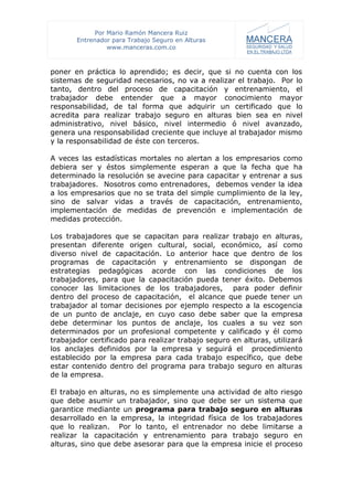 Por Mario Ramón Mancera Ruiz
       Entrenador para Trabajo Seguro en Alturas
                 www.manceras.com.co



poner en práctica lo aprendido; es decir, que si no cuenta con los
sistemas de seguridad necesarios, no va a realizar el trabajo. Por lo
tanto, dentro del proceso de capacitación y entrenamiento, el
trabajador debe entender que a mayor conocimiento mayor
responsabilidad, de tal forma que adquirir un certificado que lo
acredita para realizar trabajo seguro en alturas bien sea en nivel
administrativo, nivel básico, nivel intermedio ó nivel avanzado,
genera una responsabilidad creciente que incluye al trabajador mismo
y la responsabilidad de éste con terceros.

A veces las estadísticas mortales no alertan a los empresarios como
debiera ser y éstos simplemente esperan a que la fecha que ha
determinado la resolución se avecine para capacitar y entrenar a sus
trabajadores. Nosotros como entrenadores, debemos vender la idea
a los empresarios que no se trata del simple cumplimiento de la ley,
sino de salvar vidas a través de capacitación, entrenamiento,
implementación de medidas de prevención e implementación de
medidas protección.

Los trabajadores que se capacitan para realizar trabajo en alturas,
presentan diferente origen cultural, social, económico, así como
diverso nivel de capacitación. Lo anterior hace que dentro de los
programas de capacitación y entrenamiento se dispongan de
estrategias pedagógicas acorde con las condiciones de los
trabajadores, para que la capacitación pueda tener éxito. Debemos
conocer las limitaciones de los trabajadores, para poder definir
dentro del proceso de capacitación, el alcance que puede tener un
trabajador al tomar decisiones por ejemplo respecto a la escogencia
de un punto de anclaje, en cuyo caso debe saber que la empresa
debe determinar los puntos de anclaje, los cuales a su vez son
determinados por un profesional competente y calificado y él como
trabajador certificado para realizar trabajo seguro en alturas, utilizará
los anclajes definidos por la empresa y seguirá el procedimiento
establecido por la empresa para cada trabajo específico, que debe
estar contenido dentro del programa para trabajo seguro en alturas
de la empresa.

El trabajo en alturas, no es simplemente una actividad de alto riesgo
que debe asumir un trabajador, sino que debe ser un sistema que
garantice mediante un programa para trabajo seguro en alturas
desarrollado en la empresa, la integridad física de los trabajadores
que lo realizan. Por lo tanto, el entrenador no debe limitarse a
realizar la capacitación y entrenamiento para trabajo seguro en
alturas, sino que debe asesorar para que la empresa inicie el proceso
 