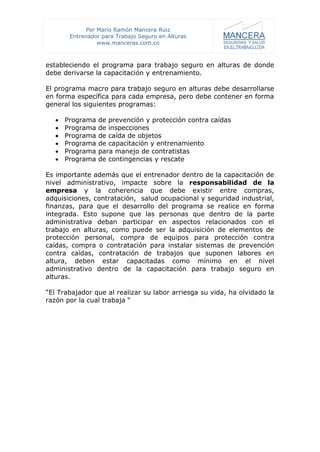 Por Mario Ramón Mancera Ruiz
        Entrenador para Trabajo Seguro en Alturas
                  www.manceras.com.co



estableciendo el programa para trabajo seguro en alturas de donde
debe derivarse la capacitación y entrenamiento.

El programa macro para trabajo seguro en alturas debe desarrollarse
en forma específica para cada empresa, pero debe contener en forma
general los siguientes programas:

      Programa   de prevención y protección contra caídas
      Programa   de inspecciones
      Programa   de caída de objetos
      Programa   de capacitación y entrenamiento
      Programa   para manejo de contratistas
      Programa   de contingencias y rescate

Es importante además que el entrenador dentro de la capacitación de
nivel administrativo, impacte sobre la responsabilidad de la
empresa y la coherencia que debe existir entre compras,
adquisiciones, contratación, salud ocupacional y seguridad industrial,
finanzas, para que el desarrollo del programa se realice en forma
integrada. Esto supone que las personas que dentro de la parte
administrativa deban participar en aspectos relacionados con el
trabajo en alturas, como puede ser la adquisición de elementos de
protección personal, compra de equipos para protección contra
caídas, compra o contratación para instalar sistemas de prevención
contra caídas, contratación de trabajos que suponen labores en
altura, deben estar capacitadas como mínimo en el nivel
administrativo dentro de la capacitación para trabajo seguro en
alturas.

“El Trabajador que al realizar su labor arriesga su vida, ha olvidado la
razón por la cual trabaja “
 