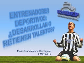 Entrenadores Deportivos: ¿Desarrollan o retienen talentos? Mario Arturo Moreno Domínguez 9 Mayo2010 