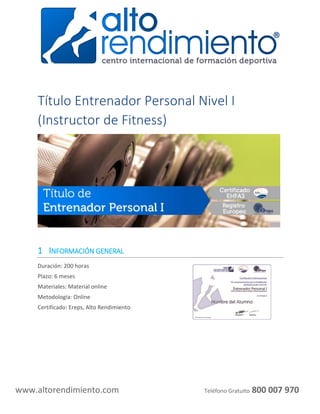 www.altorendimiento.com Teléfono Gratuito 800 007 970
Título Entrenador Personal Nivel I
(Instructor de Fitness)
1 INFORMACIÓN GENERAL
Duración: 200 horas
Plazo: 6 meses
Materiales: Material online
Metodología: Online
Certificado: Ereps, Alto Rendimiento
 