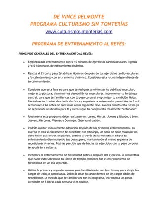 DE VINCE DELMONTE
        PROGRAMA CULTURISMO SIN TONTERÍAS
                     www.culturismosintonterias.com

          PROGRAMA DE ENTRENAMIENTO AL REVÉS:
PRINCIPIOS GENERALES DEL ENTRENAMIENTO AL REVÉS:

   •   Empieza cada entrenamiento con 5-10 minutos de ejercicios cardiovasculares ligeros
       y/o 5-10 minutos de estiramiento dinámico.

   •   Realiza el Circuito para Estabilizar Hombros después de tus ejercicios cardiovasculares
       y/o calentamiento con estiramiento dinámico. Considera esta rutina independiente de
       tu calentamiento.

   •   Considera que esta fase es para que te dediques a minimizar tu debilidad muscular,
       mejorar tu postura, disminuir los desequilibrios musculares, incrementar tu fortaleza
       central, para que te familiarices con tu peso corporal y optimizar tu condición física.
       Basándote en tu nivel de condición física y experiencia entrenando, permítete de 3 a 6
       semanas en EAR antes de continuar con la siguiente fase. Avanza cuando esta rutina ya
       no represente un desafío para ti y sientas que tu cuerpo está totalmente “entonado”.

   •   Idealmente este programa debe realizarse en: Lunes, Martes, Jueves y Sábado, o bien,
       Jueves, Miércoles, Viernes y Domingo. Observa el patrón.

   •   Podrías quedar inusualmente adolorido después de los primeros entrenamientos. Tu
       cuerpo te dirá si claramente te excediste; sin embargo, un poco de dolor muscular no
       debe hacer que entres en pánico. Entrena a través de la molestia y adapta tu
       entrenamiento disminuyendo tus pesos; pero, manteniendo el mismo esquema de
       repeticiones y series. Podrías percibir que de hecho los ejercicios con tu peso corporal
       te ayudarán a soltarte.

   •   Incorpora el entrenamiento de flexibilidad antes o después del ejercicio. Si encuentras
       que hacer esto sobrepasa tu límite de tiempo entonces has el entrenamiento de
       flexibilidad en un día separado.

   •   Utiliza la primera y segunda semana para familiarizarte con los ritmos y para elegir las
       cargas de trabajo apropiadas. Deberás estar fallando dentro de los rangos dados de
       repeticiones. A medida que te familiarices con el programa, incrementa los pesos
       alrededor de 5 libras cada semana si es posible.
 