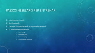 PASSOS NESESARIS PER ENTRENAR
1. reconeixement medic
2. Test funcionals
3. Plantejar els objectius amb un entrenador personal
4. La sessions de entrenament
1. Foam Rolling
2. Estitaments actius
3. Entrenamets força
4. Entrenament de resistencia
 