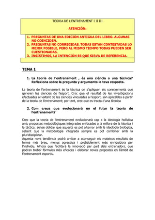 TEORIA DE L’ENTRENAMENT I II III
ATENCIÓN:
1. PREGUNTAS DE UNA EDICIÓN ANTIGUA DEL LIBRO. ALGUNAS
NO COINCIDEN.
2. PREGUNTAS NO CORREGIDAS. TODAS ESTAN CONTESTADAS LO
MEJOR POSIBLE, PERO AL MISMO TIEMPO TODAS PUEDEN SER
CUESTIONADAS.
3. INSISTIMOS, LA INTENCIÓN ES QUE SIRVA DE REFERENCIA.
TEMA 1
1. La teoria de l’entrenament , és una ciència o una tècnica?
Reflexiona sobre la pregunta y argumenta la teva resposta.
La teoria de l’entrenament és la tècnica on s’apliquen els coneixements que
generen les ciències de l’esport. Crec que el resultat de les investigacions
efectuades al voltant de les ciències vinculades a l’esport, són aplicables a partir
de la teoria de l’entrenament; per tant, crec que es tracta d’una tècnica
2. Com creus que evolucionarà en el futur la teoria de
l’entrenament?
Crec que la teoria de l’entrenament evolucionarà cap a la ideologia holística
amb propostes metodològiques integrades enfocades a la millora de la tècnica i
la tàctica; sense oblidar que aquesta es pot alternar amb la ideologia biològica,
sabent que la metodologia integrada sempre es pot combinar amb la
pluridisciplinar.
Aquesta nova tendència podrà arribar a aconseguir els mateixos resultats de
forma més breu, menys agressiva i probablement més enriquidora per
l’individu. Alhora que facilitarà la innovació per part dels entrenadors, que
podran trobar fórmules més eficaces i elaborar noves propostes en l’àmbit de
l’entrenament esportiu.
 