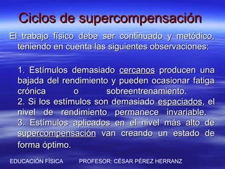Ciclos de supercompensación
El trabajo físico debe ser continuado y metódico,
  teniendo en cuenta las siguientes observaciones:

  1. Estímulos demasiado cercanos producen una
  bajada del rendimiento y pueden ocasionar fatiga
  crónica        o       sobreentrenamiento.
  2. Si los estímulos son demasiado espaciados, el
  nivel de rendimiento permanece invariable.
  3. Estímulos aplicados en el nivel más alto de
  supercompensación van creando un estado de
  forma óptimo.
EDUCACIÓN FÍSICA   PROFESOR: CÉSAR PÉREZ HERRANZ
 