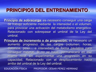 PRINCIPIOS DEL ENTRENAMIENTO.
Principio de sobrecarga: es necesario conseguir una carga
  de trabajo suficiente mediante la intensidad o el volumen,
  para provocar una activación del metabolismo energético.
  Relacionado con sobrepasar el umbral de la Ley del
  umbral.
Principio de incremento o de progresión: es necesario un
  aumento progresivo de las cargas (volumen; horas,
  distancia, peso… e intensidad) de forma paulatina para
  conseguir mejorar. Si no se hace, permanecerá en ese
  mismo nivel sin experimentar una progresión en su
  capacidad. Relacionado con el desplazamiento hacia
  arriba del umbral de la Ley del umbral.
EDUCACIÓN FÍSICA    PROFESOR: CÉSAR PÉREZ HERRANZ
 