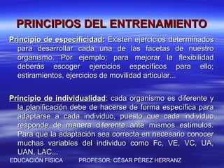 PRINCIPIOS DEL ENTRENAMIENTO
Principio de especificidad: Existen ejercicios determinados
  para desarrollar cada una de las facetas de nuestro
  organismo. Por ejemplo; para mejorar la flexibilidad
  deberás escoger ejercicios específicos para ello;
  estiramientos, ejercicios de movilidad articular...


Principio de individualidad: cada organismo es diferente y
  la planificación debe de hacerse de forma específica para
  adaptarse a cada individuo, puesto que cada individuo
  responde de manera diferente ante mismos estímulos.
  Para que la adaptación sea correcta en necesario conocer
  muchas variables del individuo como Fc, VE, VC, UA,
  UAN, LAC...
EDUCACIÓN FÍSICA    PROFESOR: CÉSAR PÉREZ HERRANZ
 