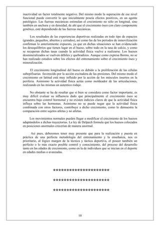 inactividad un factor totalmente negativo. Del mismo modo la superación de ese nivel
funcional puede convertir lo que inicialmente poseía efectos positivos, en un agente
patológico. Las fuerzas mecánicas estimulan el crecimiento no sólo en longitud, sino
también en anchura y en densidad, de ahí que el crecimiento óseo con claro componente
genético, esté dependiendo de las fuerzas mecánicas.
Los resultados de las experiencias deportivas realizadas en todo tipo de espacios
(grandes, pequeños, abiertos y cerrados), así como las de los períodos de inmovilización
confirman lo anteriormente expuesto, ya que en dichas situaciones se han evidenciado
los desequilibrios que tienen lugar en el hueso, sobre todo en la tasa de calcio, y como
se recuperan dichas tasas cuando la actividad física vuelve a realizarse. Los huesos
desmineralizados se vuelven débiles y quebradizos. Aunque como expresa Borms, no se
han realizado estudios sobre los efectos del entrenamiento sobre el crecimiento óseo y
mineralización.
El crecimiento longitudinal del hueso es debido a la proliferación de las células
subepifisarias favorecido por la acción excitadora de las presiones. Del mismo modo el
crecimiento en latitud está muy influido por la acción de los músculos insertos en la
periferia. Asimismo la actividad física actúa como moldeador de las articulaciones,
realizando en las mismas un autentico rodaje.
No obstante se ha de resaltar que si bien se considera como factor importante, es
muy difícil evaluar su influencia dado que principalmente el crecimiento óseo se
encuentra bajo control hormonal y no existen indicios claros de que la actividad física
influya sobre las hormonas. Asimismo no se puede negar que la actividad física
combinada con otros factores, contribuye a dicho crecimiento, como lo demuestra la
comparación entre sujetos atletas y no atletas.
Los movimientos normales pueden llegar a modificar el crecimiento de los huesos
adaptándolos a dichas trayectorias. La ley de Delpech formula que los huesos colocados
en posiciones anormales crecerían de manera anormal.
Así pues, deberemos tener muy presente que para la realización y puesta en
práctica de una perfecta metodología del entrenamiento y la enseñanza, nos es
prioritario, al lógico margen de la técnica y táctica deportiva, el poseer también un
perfecto o lo más exacto posible control y conocimiento, del proceso del desarrollo
tanto en las edades de crecimiento, como en la de individuos que se inician en el deporte
en edades medias o avanzadas.
*********************
*********************
*********************
10
 