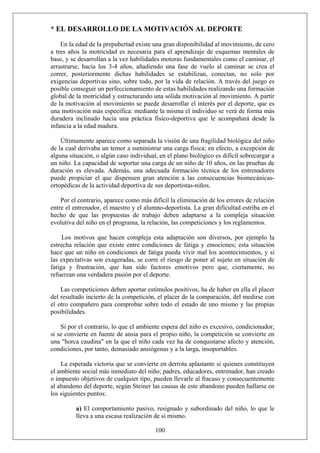 * EL DESARROLLO DE LA MOTIVACIÓN AL DEPORTE
En la edad de la prepubertad existe una gran disponibilidad al movimiento, de cero
a tres años la motricidad es necesaria para el aprendizaje de esquemas mentales de
base, y se desarrollan a la vez habilidades motoras fundamentales como el caminar, el
arrastrarse, hacia los 3-4 años, añadiendo una fase de vuelo al caminar se crea el
correr, posteriormente dichas habilidades se estabilizan, conectan, no solo por
exigencias deportivas sino, sobre todo, por la vida de relación. A través del juego es
posible conseguir un perfeccionamiento de estas habilidades realizando una formación
global de la motricidad y estructurando una sólida motivación al movimiento. A partir
de la motivación al movimiento se puede desarrollar el interés por el deporte, que es
una motivación más específica: mediante la misma el individuo se verá de forma más
duradera inclinado hacia una práctica físico-deportiva que le acompañará desde la
infancia a la edad madura.
Últimamente aparece como separada la visión de una fragilidad biológica del niño
de la cual derivaba un temor a suministrar una carga física; en efecto, a excepción de
alguna situación, o algún caso individual, en el plano biológico es difícil sobrecargar a
un niño. La capacidad de soportar una carga de un niño de 10 años, en las pruebas de
duración es elevada. Además, una adecuada formación técnica de los entrenadores
puede propiciar el que dispensen gran atención a las consecuencias biomecánicas-
ortopédicas de la actividad deportiva de sus deportistas-niños.
Por el contrario, aparece como más difícil la eliminación de los errores de relación
entre el entrenador, el maestro y el alumno-deportista. La gran dificultad estriba en el
hecho de que las propuestas de trabajo deben adaptarse a la compleja situación
evolutiva del niño en el programa, la relación, las competiciones y los reglamentos.
Los motivos que hacen compleja esta adaptación son diversos, por ejemplo la
estrecha relación que existe entre condiciones de fatiga y emociones; esta situación
hace que un niño en condiciones de fatiga pueda vivir mal los acontecimientos, y si
las expectativas son exageradas, se corre el riesgo de poner al sujeto en situación de
fatiga y frustración, que han sido factores emotivos pero que, ciertamente, no
refuerzan una verdadera pasión por el deporte.
Las competiciones deben aportar estímulos positivos, ha de haber en ella el placer
del resultado incierto de la competición, el placer de la comparación, del medirse con
el otro compañero para comprobar sobre todo el estado de uno mismo y las propias
posibilidades.
Si por el contrario, lo que el ambiente espera del niño es excesivo, condicionador,
si se convierte en fuente de ansia para el propio niño, la competición se convierte en
una "horca caudina" en la que el niño cada vez ha de conquistarse afecto y atención,
condiciones, por tanto, demasiado ansiógenas y a la larga, insoportables.
La esperada victoria que se convierte en derrota aplastante si quienes constituyen
el ambiente social más inmediato del niño; padres, educadores, entrenador, han creado
o impuesto objetivos de cualquier tipo, pueden llevarle al fracaso y consecuentemente
al abandono del deporte, según Steiner las causas de este abandono pueden hallarse en
los siguientes puntos:
100
a) El comportamiento pasivo, resignado y subordinado del niño, lo que le
lleva a una escasa realización de sí mismo.
 