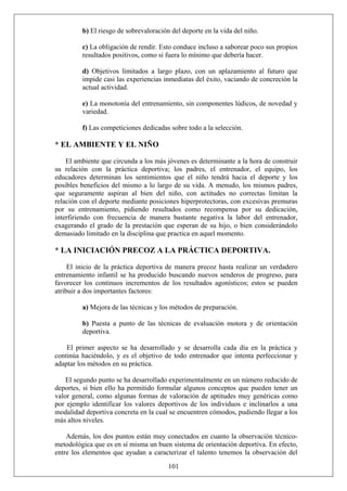 b) El riesgo de sobrevaloración del deporte en la vida del niño.
c) La obligación de rendir. Esto conduce incluso a saborear poco sus propios
resultados positivos, como si fuera lo mínimo que debería hacer.
d) Objetivos limitados a largo plazo, con un aplazamiento al futuro que
impide casi las experiencias inmediatas del éxito, vaciando de concreción la
actual actividad.
e) La monotonía del entrenamiento, sin componentes lúdicos, de novedad y
variedad.
f) Las competiciones dedicadas sobre todo a la selección.
* EL AMBIENTE Y EL NIÑO
El ambiente que circunda a los más jóvenes es determinante a la hora de construir
su relación con la práctica deportiva; los padres, el entrenador, el equipo, los
educadores determinan los sentimientos que el niño tendrá hacia el deporte y los
posibles beneficios del mismo a lo largo de su vida. A menudo, los mismos padres,
que seguramente aspiran al bien del niño, con actitudes no correctas limitan la
relación con el deporte mediante posiciones hiperprotectoras, con excesivas premuras
por su entrenamiento, pidiendo resultados como recompensa por su dedicación,
interfiriendo con frecuencia de manera bastante negativa la labor del entrenador,
exagerando el grado de la prestación que esperan de su hijo, o bien considerándolo
demasiado limitado en la disciplina que practica en aquel momento.
* LA INICIACIÓN PRECOZ A LA PRÁCTICA DEPORTIVA.
El inicio de la práctica deportiva de manera precoz hasta realizar un verdadero
entrenamiento infantil se ha producido buscando nuevos senderos de progreso, para
favorecer los continuos incrementos de los resultados agonísticos; estos se pueden
atribuir a dos importantes factores:
a) Mejora de las técnicas y los métodos de preparación.
b) Puesta a punto de las técnicas de evaluación motora y de orientación
deportiva.
El primer aspecto se ha desarrollado y se desarrolla cada día en la práctica y
continúa haciéndolo, y es el objetivo de todo entrenador que intenta perfeccionar y
adaptar los métodos en su práctica.
El segundo punto se ha desarrollado experimentalmente en un número reducido de
deportes, si bien ello ha permitido formular algunos conceptos que pueden tener un
valor general, como algunas formas de valoración de aptitudes muy genéricas como
por ejemplo identificar los valores deportivos de los individuos e inclinarlos a una
modalidad deportiva concreta en la cual se encuentren cómodos, pudiendo llegar a los
más altos niveles.
101
Además, los dos puntos están muy conectados en cuanto la observación técnico-
metodológica que es en sí misma un buen sistema de orientación deportiva. En efecto,
entre los elementos que ayudan a caracterizar el talento tenemos la observación del
 