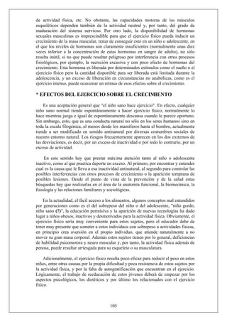de actividad física, etc. No obstante, las capacidades motoras de los músculos
esqueléticos dependen también de la actividad neutral y, por tanto, del grado de
maduración del sistema nervioso. Por otro lado, la disponibilidad de hormonas
sexuales masculinas es imprescindible para que el ejercicio físico pueda inducir un
crecimiento de la masa muscular, tratar de conseguir esto en un niño o adolescente, en
el que los niveles de hormonas son claramente insuficientes (normalmente unas diez
veces inferior a la concentración de estas hormonas en sangre de adulto), no sólo
resulta inútil, si no que puede resultar peligroso por interferencia con otros procesos
fisiológicos, por ejemplo, la secreción excesiva y con poco efecto de hormonas del
crecimiento. Esta hormona es liberada por determinados estímulos como el sueño o el
ejercicio físico pero la cantidad disponible para ser liberada está limitada durante la
adolescencia, y un exceso de liberación en circunstancias no anabólicas, como es el
ejercicio intenso, puede ocasionar un retraso de esos efectos sobre el crecimiento.
* EFECTOS DEL EJERCICIO SOBRE EL CRECIMIENTO
Es una aceptación general que "el niño sano hace ejercicio". En efecto, cualquier
niño sano normal tiende espontáneamente a hacer ejercicio físico, normalmente lo
hace mientras juega e igual de espontáneamente descansa cuando le parece oportuno.
Sin embargo, esto, que es una conducta natural no sólo en los seres humanos sino en
toda la escala filogénica, al menos desde los mamíferos hasta el hombre, actualmente
tiende a ser modificado en sentido antinatural por diversas costumbres sociales de
nuestro entorno natural. Los riesgos frecuentemente aparecen en los dos extremos de
las desviaciones, es decir, por un exceso de inactividad o por todo lo contrario, por un
exceso de actividad.
En este sentido hay que prestar máxima atención tanto al niño o adolescente
inactivo, como al que practica deporte en exceso. Al primero, por encontrar y entender
cual es la causa que le lleva a esa inactividad antinatural, al segundo para controlar las
posibles interferencias con otros procesos de crecimiento o la aparición temprana de
posibles lesiones. Desde el punto de vista de la prevención y de la salud estas
búsquedas hay que realizarlas en el área de la anatomía funcional, la biomecánica, la
fisiología y las relaciones familiares y sociológicas.
En la actualidad, el fácil acceso a los alimentos, algunos conceptos mal entendidos
por generaciones como es el del sobrepeso del niño o del adolescente, "niño gordo,
niño sano (?)", la educación permisiva y la aparición de nuevas tecnologías ha dado
lugar a niños obesos, inactivos y desmotivados para la actividad física. Obviamente, el
ejercicio físico sería muy conveniente para estos sujetos, pero el educador debe de
tener muy presente que someter a estos individuos con sobrepeso a actividades físicas,
en principio crea aversión en el propio individuo, que atiende naturalmente a no
mover su gran masa corporal. Además estos sujetos tienen por lo general, deficiencias
de habilidad psicomotora y neuro muscular y, por tanto, la actividad física además de
penosa, puede resultar arriesgada para su esqueleto o su musculatura.
105
Adicionalmente, el ejercicio físico resulta poco eficaz para reducir el peso en estos
niños, entre otras causas por la propia dificultad y poca resistencia de estos sujetos por
la actividad física, y por la falta de autogratificación que encuentran en el ejercicio.
Lógicamente, el trabajo de reeducación de estos jóvenes deberá de empezar por los
aspectos psicológicos, los dietéticos y por último los relacionados con el ejercicio
físico.
 