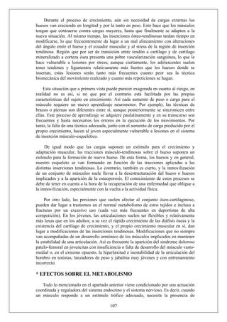 Durante el proceso de crecimiento, aún sin necesidad de cargas externas los
huesos van creciendo en longitud y por la tanto en peso. Esto hace que los músculos
tengan que contraerse contra cargas mayores, hasta que finalmente se adapten a la
nueva situación. Al mismo tiempo, las inserciones ósteo-tendinosas tardan tiempo en
modificarse, lo que frecuentemente da lugar a un mal alineamiento con alteraciones
del ángulo entre el hueso y el ecuador muscular y al stress de la región de inserción
tendinosa. Región que por ser de transición entre tendón a cartílago y de cartílago
mineralizado a corteza ósea presenta una pobre vascularización sanguínea, lo que le
hace vulnerable a lesiones por stress; aunque ciertamente, los adolescentes suelen
tener tendones y ligamentos relativamente más fuertes que los huesos donde se
insertan, estas lesiones serán tanto más frecuentes cuanto peor sea la técnica
biomecánica del movimiento realizado y cuanto más repeticiones se hagan.
Esta situación que a primera vista puede parecer exagerada en cuanto al riesgo, en
realidad no es así, si no que por el contrario está facilitada por las propias
características del sujeto en crecimiento. Así cada aumento de peso o carga para el
músculo requiere un nuevo aprendizaje neuromotor. Por ejemplo, las técnicas de
brazos o piernas son diferentes entre sí, aunque posteriormente se sincronicen entre
ellas. Este proceso de aprendizaje se adquiere paulatinamente y en su transcurso son
frecuentes y hasta necesarios los errores en la ejecución de los movimientos. Por
tanto, la falta de una técnica adecuada, junto con el aumento de carga producido por el
propio crecimiento, hacen al joven especialmente vulnerable a lesiones en el sistema
de inserción músculo-esquelético.
De igual modo que las cargas suponen un estímulo para el crecimiento y
adaptación muscular, las tracciones músculo-tendinosas sobre el hueso suponen un
estímulo para la formación de nuevo hueso. De esta forma, los huesos y en general,
nuestro esqueleto se van formando en función de las tracciones aplicadas a las
distintas inserciones tendinosas. Lo contrario, también es cierto, y la inmovilización
de un conjunto de músculos suele llevar a la desestructuración del hueso o huesos
implicados y a la aparición de la osteoporosis. El conocimiento de estos procesos se
debe de tener en cuenta a la hora de la recuperación de una enfermedad que obligue a
la inmovilización, especialmente con la vuelta a la actividad física.
Por otro lado, las presiones que suelen afectar al conjunto óseo-cartilaginoso,
pueden dar lugar a trastornos en el normal metabolismo de estos tejidos e incluso a
fracturas por un excesivo uso (cada vez más frecuentes en deportistas de alta
competición). En los jóvenes, las articulaciones suelen ser flexibles y relativamente
más laxas que en los adultos; a su vez el rápido crecimiento de las diáfisis óseas y la
existencia del cartílago de crecimiento, y el propio crecimiento muscular en sí, dan
lugar a modificaciones de las inserciones tendinosas. Modificaciones que no siempre
van acompañadas de un desarrollo armónico de los músculos implicados en mantener
la estabilidad de una articulación. Así es frecuente la aparición del síndrome doloroso
patelo-femoral en jovencitas con insuficiencia o falta de desarrollo del músculo vasto-
medial o, en el extremo opuesto, la hiperlaxitud e inestabilidad de la articulación del
hombro en tenistas, lanzadores de peso y jabalina muy jóvenes y con entrenamiento
incorrecto.
* EFECTOS SOBRE EL METABOLISMO
107
Todo lo mencionado en el apartado anterior viene condicionado por una actuación
coordinada y reguladora del sistema endocrino y el sistema nervioso. Es decir, cuando
un músculo responde a un estímulo trófico adecuado, necesita la presencia de
 
