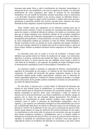 hormonas para poder llevar a cabo la proliferación de elementos intracelulares, la
adecuación de las vías metabólicas a las nuevas exigencias de trabajo y la suficiente
proliferación de vasos sanguíneos para suplir el aumento de las necesidades
metabólicas. En este sentido las hormonas sexuales masculinas, como la testosterona
y sus derivados (existentes también en las jóvenes aunque en diferentes formas y
concentraciones), juegan un papel crucial en permitir y regular todos estos procesos.
Igualmente el desarrollo paralelo del corazón, necesario para mantener una mayor
demanda de flujo sanguíneo, requiere la presencia de estas hormonas.
Otros cambios tienen que organizarse en los diferentes sistemas para que el
desarrollo resulte armónico y eficaz. El aumento de vascularización facilita un mayor
aporte de oxígeno y retirada de dióxido de carbono a los tejidos en crecimiento, pero
para que la sangre transporte estos elementos además de los principios energéticos
inmediatos, necesita más moléculas transportadas en la sangre, es decir, más hierro y
hemoglobina principalmente. Consecuentemente, las áreas de producción y captación
de estos componentes tendrán que aumentar su ritmo de trabajo. Afortunadamente,
durante el período escolar son muchas las zonas corporales que pueden contribuir a
este fin, por ejemplo, además de la médula ósea roja de los huesos planos y cabeza de
huesos largos, también se producen elementos formes sanguíneos en el bazo, hígado y
riñones.
Es interesante tener esto en cuenta a la hora de accidentes o lesiones óseas
múltiples que puedan alterar las fuentes de producción de sangre. Las alteraciones
digestivas y carencias vitamínicas que pueden dar lugar a una insuficiente captación
intestinal de hierro; el mismo ejercicio que por múltiples causas tiende a acortar la
vida media de los hematíes y, por supuesto, las pérdidas de sangre fisiológica (como
la menstruación) o patológicas (como la úlcera péptica, la hematuria, etc.).
Los pulmones tienden a aumentar su capacidad de difusión, incrementando la
superficie de intercambio de aire-sangre y el volumen de aire inmovilizado en cada
respiración. El cuidado del desarrollo del aparato respiratorio durante la fase de
crecimiento puberal puede resultar especialmente ventajoso para la obtención de
futuras capacidades deportivas. También los riñones aumentan su tamaño y su trabajo
como consecuencia de los grandes cambios metabólicos existentes en estos períodos y
por efecto de algunas hormonas.
108
Por otra parte, el ejercicio por sí mismo induce la liberación de hormonas que
afectan de muy distinta forma al metabolismo. La realización de ejercicio es un
estímulo potente para la liberación de hormonas del crecimiento humano. Todo ello
permite contemplar al ejercicio físico como conveniente a todos los efectos en
relación con la secreción hormonal y sus efectos metabólicos; no obstante, aunque en
general, esto es cierto, hay que presentar algunas precauciones. Por ejemplo, la
liberación de catecolaminas se puede producir también como respuesta a otros
estímulos como el sueño, la presencia de determinados aminoácidos, como la
arginina, y, por supuesto, por indicadores biológicos no bien identificados que son los
que a determinada edad ponen en marcha la liberación masiva de esta hormona, que
precede al "estirón" de la pubertad. Es por esto, que la realización de ejercicio físico
intenso puede suponer un riesgo de alteración del normal crecimiento de una sujeto.
La catecolamina no sólo actúa sobre los procesos de crecimiento sino que en general
tiene efectos anabólicos complejos y, probablemente, esta es su función cuando es
liberada tras la realización de ejercicio físico. En casos de ejercicios físicos intensos y
repetidos, la demanda de catecolamina puede ser suficiente como para agotar la
capacidad de síntesis en la hipófisis del individuo en crecimiento y por tanto, limitar
 