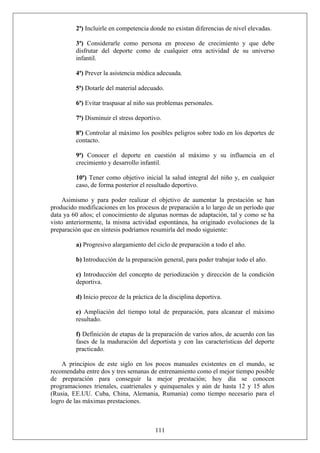 2ª) Incluirle en competencia donde no existan diferencias de nivel elevadas.
3ª) Considerarle como persona en proceso de crecimiento y que debe
disfrutar del deporte como de cualquier otra actividad de su universo
infantil.
4ª) Prever la asistencia médica adecuada.
5ª) Dotarle del material adecuado.
6ª) Evitar traspasar al niño sus problemas personales.
7ª) Disminuir el stress deportivo.
8ª) Controlar al máximo los posibles peligros sobre todo en los deportes de
contacto.
9ª) Conocer el deporte en cuestión al máximo y su influencia en el
crecimiento y desarrollo infantil.
10ª) Tener como objetivo inicial la salud integral del niño y, en cualquier
caso, de forma posterior el resultado deportivo.
Asimismo y para poder realizar el objetivo de aumentar la prestación se han
producido modificaciones en los procesos de preparación a lo largo de un período que
data ya 60 años; el conocimiento de algunas normas de adaptación, tal y como se ha
visto anteriormente, la misma actividad espontánea, ha originado evoluciones de la
preparación que en síntesis podríamos resumirla del modo siguiente:
a) Progresivo alargamiento del ciclo de preparación a todo el año.
b) Introducción de la preparación general, para poder trabajar todo el año.
c) Introducción del concepto de periodización y dirección de la condición
deportiva.
d) Inicio precoz de la práctica de la disciplina deportiva.
e) Ampliación del tiempo total de preparación, para alcanzar el máximo
resultado.
f) Definición de etapas de la preparación de varios años, de acuerdo con las
fases de la maduración del deportista y con las características del deporte
practicado.
A principios de este siglo en los pocos manuales existentes en el mundo, se
recomendaba entre dos y tres semanas de entrenamiento como el mejor tiempo posible
de preparación para conseguir la mejor prestación; hoy día se conocen
programaciones trienales, cuatrienales y quinquenales y aún de hasta 12 y 15 años
(Rusia, EE.UU. Cuba, China, Alemania, Rumania) como tiempo necesario para el
logro de las máximas prestaciones.
111
 