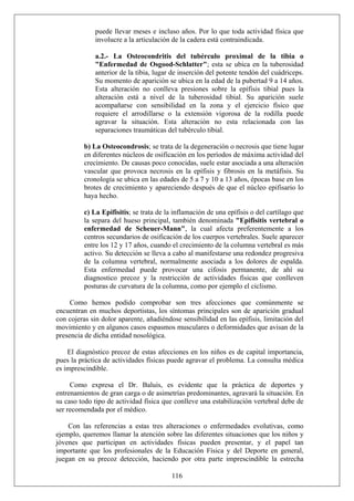 puede llevar meses e incluso años. Por lo que toda actividad física que
involucre a la articulación de la cadera está contraindicada.
a.2.- La Osteocondritis del tubérculo proximal de la tibia o
"Enfermedad de Osgood-Schlatter"; esta se ubica en la tuberosidad
anterior de la tibia, lugar de inserción del potente tendón del cuádriceps.
Su momento de aparición se ubica en la edad de la pubertad 9 a 14 años.
Esta alteración no conlleva presiones sobre la epífisis tibial pues la
alteración está a nivel de la tuberosidad tibial. Su aparición suele
acompañarse con sensibilidad en la zona y el ejercicio físico que
requiere el arrodillarse o la extensión vigorosa de la rodilla puede
agravar la situación. Esta alteración no esta relacionada con las
separaciones traumáticas del tubérculo tibial.
b) La Osteocondrosis; se trata de la degeneración o necrosis que tiene lugar
en diferentes núcleos de osificación en los períodos de máxima actividad del
crecimiento. De causas poco conocidas, suele estar asociada a una alteración
vascular que provoca necrosis en la epífisis y fibrosis en la metáfisis. Su
cronología se ubica en las edades de 5 a 7 y 10 a 13 años, épocas base en los
brotes de crecimiento y apareciendo después de que el núcleo epifisario lo
haya hecho.
c) La Epifisitis; se trata de la inflamación de una epífisis o del cartílago que
la separa del hueso principal, también denominada "Epifisitis vertebral o
enfermedad de Scheuer-Mann", la cual afecta preferentemente a los
centros secundarios de osificación de los cuerpos vertebrales. Suele aparecer
entre los 12 y 17 años, cuando el crecimiento de la columna vertebral es más
activo. Su detección se lleva a cabo al manifestarse una redondez progresiva
de la columna vertebral, normalmente asociada a los dolores de espalda.
Esta enfermedad puede provocar una cifosis permanente, de ahí su
diagnostico precoz y la restricción de actividades físicas que conlleven
posturas de curvatura de la columna, como por ejemplo el ciclismo.
Como hemos podido comprobar son tres afecciones que comúnmente se
encuentran en muchos deportistas, los síntomas principales son de aparición gradual
con cojeras sin dolor aparente, añadiéndose sensibilidad en las epífisis, limitación del
movimiento y en algunos casos espasmos musculares o deformidades que avisan de la
presencia de dicha entidad nosológica.
El diagnóstico precoz de estas afecciones en los niños es de capital importancia,
pues la práctica de actividades físicas puede agravar el problema. La consulta médica
es imprescindible.
Como expresa el Dr. Baluis, es evidente que la práctica de deportes y
entrenamientos de gran carga o de asimetrías predominantes, agravará la situación. En
su caso todo tipo de actividad física que conlleve una estabilización vertebral debe de
ser recomendada por el médico.
116
Con las referencias a estas tres alteraciones o enfermedades evolutivas, como
ejemplo, queremos llamar la atención sobre las diferentes situaciones que los niños y
jóvenes que participan en actividades físicas pueden presentar, y el papel tan
importante que los profesionales de la Educación Física y del Deporte en general,
juegan en su precoz detección, haciendo por otra parte imprescindible la estrecha
 