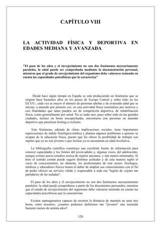 CAPÍTULO VIII
LA ACTIVIDAD FÍSICA Y DEPORTIVA EN
EDADES MEDIANA Y AVANZADA
"El paso de los años y el envejecimiento no son dos fenómenos necesariamente
paralelos, la edad puede ser comprobada mediante la documentación personal,
mientras que el grado de envejecimiento del organismo debe valorarse teniendo en
cuenta las capacidades psicofísicas que lo caracteriza"
Desde hace algún tiempo en España se está produciendo un fenómeno que se
originó hace bastantes años en los países de Europa Central y sobre todo en los
EE.UU.; cada vez es mayor el número de personas adultas y de avanzada edad que se
inician, a menudo por primera vez, en una actividad física sistemática por motivos y
con finalidades que tanto pueden ser de competición deportiva, de rehabilitación
física, como generalmente por salud. No es nada raro, pues sobre todo en las grandes
ciudades, incluso en horas insospechadas, encontrarse con personas en atuendo
deportivo que practican footing o ciclismo.
Este fenómeno, además de claras implicaciones sociales, tiene importantes
repercusiones de índole fisiológica-médica y plantea algunos problemas a quienes se
ocupan de la educación física, puesto que les ofrece la posibilidad de trabajar con
sujetos que ya no son jóvenes o que incluso ya se encuentran en edad involutiva.
La bibliografía científica constituye una excelente fuente de información para
conocer capacidades y los límites del joven-adulto y, algunas veces, del adolescente,
aunque existen pocos estudios acerca de sujetos ancianos, y aún menos entrenados. Si
bien el sentido común puede sugerir distintas actitudes y de esta manera suplir el
vacío de conocimientos, no obstante, los profesionales de este sector, fisiólogos,
médicos y educadores físicos tienen el deber de ampliar sus conocimientos con el fin
de poder ofrecer un servicio válido y responsable a toda esa "legión de vejetes tan
partidarios de las sudadas".
El paso de los años y el envejecimiento no son dos fenómenos necesariamente
paralelos: la edad puede comprobarse a partir de los documentos personales, mientras
que el estado de envejecimiento del organismo debe valorarse teniendo en cuenta las
capacidades psicofísicas que lo caracterizan.
120
Existen septuagenarios capaces de recorrer la distancia de maratón en unas tres
horas, entre nosotros, ¿cuantos podemos definirnos tan "jóvenes" aún teniendo
bastante menos de setenta años?.
 