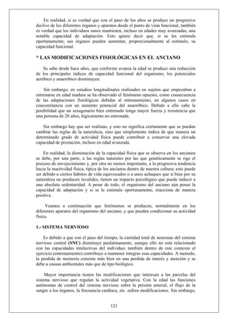 En realidad, si es verdad que con el paso de los años se produce un progresivo
declive de los diferentes órganos y aparatos desde el punto de vista funcional, también
es verdad que los individuos sanos mantienen, incluso en edades muy avanzadas, una
notable capacidad de adaptación. Esto quiere decir que, si se les estimula
oportunamente, sus órganos pueden aumentar, proporcionalmente al estímulo, su
capacidad funcional.
* LAS MODIFICACIONES FISIOLÓGICAS EN EL ANCIANO
Se sabe desde hace años, que conforme avanza la edad se produce una reducción
de los principales índices de capacidad funcional del organismo, los potenciales
aeróbico y anaeróbico disminuyen.
Sin embargo, en estudios longitudinales realizados en sujetos que empezaban a
entrenarse en edad madura se ha observado el fenómeno opuesto, como consecuencia
de las adaptaciones fisiológicas debidas al entrenamiento, en algunos casos en
concomitancia con un aumento potencial del anaeróbico. Debido a ello cabe la
posibilidad que un sexagenario bien entrenado tenga mayor fuerza y resistencia que
una persona de 20 años, lógicamente no entrenada.
Sin embargo hay que ser realistas, y esto no significa ciertamente que se puedan
cambiar las reglas de la naturaleza, sino que simplemente indica de que manera un
determinado grado de actividad física puede contribuir a conservar una elevada
capacidad de prestación, incluso en edad avanzada.
En realidad, la disminución de la capacidad física que se observa en los ancianos
se debe, por una parte, a las reglas naturales por las que genéticamente se rige el
proceso de envejecimiento y, por otra no menos importante, a la progresiva tendencia
hacia la inactividad física, típica de los ancianos dentro de nuestra cultura; esto puede
ser debido a ciertos hábitos de vida equivocados o a unos achaques que si bien por su
naturaleza no producen invalidez, tienen un impacto psicológico que puede inducir a
una absoluta sedentaridad. A pesar de todo, el organismo del anciano aún posee la
capacidad de adaptación y si se le estimula oportunamente, reacciona de manera
positiva.
Veamos a continuación que fenómenos se producen, normalmente en los
diferentes aparatos del organismo del anciano, y que pueden condicionar su actividad
física.
1.- SISTEMA NERVIOSO
Es debido a que con el paso del tiempo, la cantidad total de neuronas del sistema
nervioso central (SNC) disminuye paulatinamente, aunque ello no está relacionado
con las capacidades intelectivas del individuo; también dentro de este contexto el
ejercicio (entrenamiento) contribuye a mantener íntegras esas capacidades. A menudo,
la perdida de memoria consiste más bien en una perdida de interés y atención y se
debe a causas ambientales más que de tipo biológico.
121
Mayor importancia tienen las modificaciones que interesan a las parcelas del
sistema nervioso que regulan la actividad vegetativa. Con la edad las funciones
autónomas de control del sistema nervioso sobre la presión arterial, el flujo de la
sangre a los órganos, la frecuencia cardíaca, etc. sufren modificaciones. Sin embargo,
 