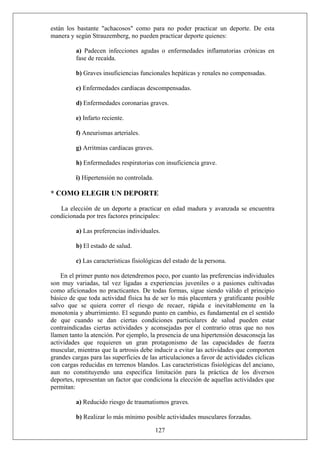 están los bastante "achacosos" como para no poder practicar un deporte. De esta
manera y según Strauzemberg, no pueden practicar deporte quienes:
a) Padecen infecciones agudas o enfermedades inflamatorias crónicas en
fase de recaída.
b) Graves insuficiencias funcionales hepáticas y renales no compensadas.
c) Enfermedades cardíacas descompensadas.
d) Enfermedades coronarias graves.
e) Infarto reciente.
f) Aneurismas arteriales.
g) Arritmias cardíacas graves.
h) Enfermedades respiratorias con insuficiencia grave.
i) Hipertensión no controlada.
* COMO ELEGIR UN DEPORTE
La elección de un deporte a practicar en edad madura y avanzada se encuentra
condicionada por tres factores principales:
a) Las preferencias individuales.
b) El estado de salud.
c) Las características fisiológicas del estado de la persona.
En el primer punto nos detendremos poco, por cuanto las preferencias individuales
son muy variadas, tal vez ligadas a experiencias juveniles o a pasiones cultivadas
como aficionados no practicantes. De todas formas, sigue siendo válido el principio
básico de que toda actividad física ha de ser lo más placentera y gratificante posible
salvo que se quiera correr el riesgo de recaer, rápida e inevitablemente en la
monotonía y aburrimiento. El segundo punto en cambio, es fundamental en el sentido
de que cuando se dan ciertas condiciones particulares de salud pueden estar
contraindicadas ciertas actividades y aconsejadas por el contrario otras que no nos
llamen tanto la atención. Por ejemplo, la presencia de una hipertensión desaconseja las
actividades que requieren un gran protagonismo de las capacidades de fuerza
muscular, mientras que la artrosis debe inducir a evitar las actividades que comporten
grandes cargas para las superficies de las articulaciones a favor de actividades cíclicas
con cargas reducidas en terrenos blandos. Las características fisiológicas del anciano,
aun no constituyendo una específica limitación para la práctica de los diversos
deportes, representan un factor que condiciona la elección de aquellas actividades que
permitan:
a) Reducido riesgo de traumatismos graves.
127
b) Realizar lo más mínimo posible actividades musculares forzadas.
 