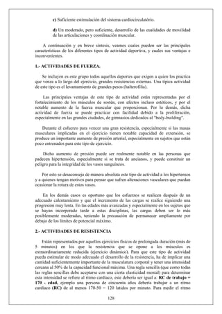 c) Suficiente estimulación del sistema cardiocirculatório.
d) Un moderado, pero suficiente, desarrollo de las cualidades de movilidad
de las articulaciones y coordinación muscular.
A continuación y en breve síntesis, veamos cuales pueden ser las principales
características de los diferentes tipos de actividad deportiva, y cuales sus ventajas e
inconvenientes.
1.- ACTIVIDADES DE FUERZA.
Se incluyen es este grupo todos aquellos deportes que exigen a quien los practica
que venza a lo largo del ejercicio, grandes resistencias externas. Una típica actividad
de este tipo es el levantamiento de grandes pesos (halterofilia).
Las principales ventajas de este tipo de actividad están representadas por el
fortalecimiento de los músculos de sostén, con efectos incluso estéticos, y por el
notable aumento de la fuerza muscular que proporcionan. Por lo demás, dicha
actividad de fuerza se puede practicar con facilidad debido a la proliferación,
especialmente en las grandes ciudades, de gimnasios dedicados al "body-building".
Durante el esfuerzo para vencer una gran resistencia, especialmente si las masas
musculares implicadas en el ejercicio tienen notable capacidad de extensión, se
produce un importante aumento de presión arterial, especialmente en sujetos que están
poco entrenados para este tipo de ejercicio.
Dicho aumento de presión puede ser realmente notable en las personas que
padecen hipertensión, especialmente si se trata de ancianos, y puede constituir un
peligro para la integridad de los vasos sanguíneos.
Por esto se desaconseja de manera absoluta este tipo de actividad a los hipertensos
y a quienes tengan motivos para pensar que sufren alteraciones vasculares que puedan
ocasionar la rotura de estos vasos.
En los demás casos es oportuno que los esfuerzos se realicen después de un
adecuado calentamiento y que el incremento de las cargas se realice siguiendo una
progresión muy lenta. En las edades más avanzadas y especialmente en los sujetos que
se hayan incorporado tarde a estas disciplinas, las cargas deben ser lo más
posiblemente moderadas, teniendo la precaución de permanecer ampliamente por
debajo de los límites de potencial máximo.
2.- ACTIVIDADES DE RESISTENCIA
128
Están representados por aquellos ejercicios físicos de prolongada duración (más de
5 minutos) en los que la resistencia que se opone a los músculos es
extraordinariamente reducida (ejercicio dinámico). Para que este tipo de actividad
pueda estimular de modo adecuado el desarrollo de la resistencia, ha de implicar una
cantidad suficientemente importante de la musculatura corporal y tener una intensidad
cercana al 50% de la capacidad funcional máxima. Una regla sencilla (que como todas
las reglas sencillas debe aceptarse con una cierta elasticidad mental) para determinar
esta intensidad se refiere al ritmo cardíaco, este debería ser igual a: RC de trabajo =
170 - edad, ejemplo una persona de cincuenta años debería trabajar a un ritmo
cardíaco (RC) de al menos 170-50 = 120 latidos por minuto. Para medir el ritmo
 