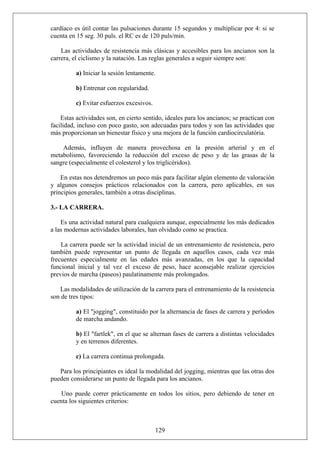 cardíaco es útil contar las pulsaciones durante 15 segundos y multiplicar por 4: si se
cuenta en 15 seg. 30 puls. el RC es de 120 puls/min.
Las actividades de resistencia más clásicas y accesibles para los ancianos son la
carrera, el ciclismo y la natación. Las reglas generales a seguir siempre son:
a) Iniciar la sesión lentamente.
b) Entrenar con regularidad.
c) Evitar esfuerzos excesivos.
Estas actividades son, en cierto sentido, ideales para los ancianos; se practican con
facilidad, incluso con poco gasto, son adecuadas para todos y son las actividades que
más proporcionan un bienestar físico y una mejora de la función cardiocirculatória.
Además, influyen de manera provechosa en la presión arterial y en el
metabolismo, favoreciendo la reducción del exceso de peso y de las grasas de la
sangre (especialmente el colesterol y los triglicéridos).
En estas nos detendremos un poco más para facilitar algún elemento de valoración
y algunos consejos prácticos relacionados con la carrera, pero aplicables, en sus
principios generales, también a otras disciplinas.
3.- LA CARRERA.
Es una actividad natural para cualquiera aunque, especialmente los más dedicados
a las modernas actividades laborales, han olvidado como se practica.
La carrera puede ser la actividad inicial de un entrenamiento de resistencia, pero
también puede representar un punto de llegada en aquellos casos, cada vez más
frecuentes especialmente en las edades más avanzadas, en los que la capacidad
funcional inicial y tal vez el exceso de peso, hace aconsejable realizar ejercicios
previos de marcha (paseos) paulatinamente más prolongados.
Las modalidades de utilización de la carrera para el entrenamiento de la resistencia
son de tres tipos:
a) El "jogging", constituido por la alternancia de fases de carrera y períodos
de marcha andando.
b) El "fartlek", en el que se alternan fases de carrera a distintas velocidades
y en terrenos diferentes.
c) La carrera continua prolongada.
Para los principiantes es ideal la modalidad del jogging, mientras que las otras dos
pueden considerarse un punto de llegada para los ancianos.
Uno puede correr prácticamente en todos los sitios, pero debiendo de tener en
cuenta los siguientes criterios:
129
 