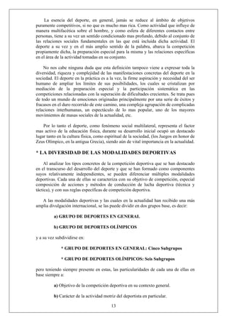 La esencia del deporte, en general, jamás se reduce al ámbito de objetivos
puramente competitivos, si no que es mucho mas rica. Como actividad que influye de
manera multifacética sobre el hombre, y como esfera de diferentes contactos entre
personas, tiene a su vez un sentido condicionado mas profundo, debido al conjunto de
las relaciones sociales fundamentales en las que está incluida dicha actividad. El
deporte a su vez y en el más amplio sentido de la palabra, abarca la competición
propiamente dicha, la preparación especial para la misma y las relaciones específicas
en el área de la actividad tomadas en su conjunto.
No nos cabe ninguna duda que esta definición tampoco viene a expresar toda la
diversidad, riqueza y complejidad de las manifestaciones concretas del deporte en la
sociedad. El deporte en la práctica es a la vez, la firme aspiración y necesidad del ser
humano de ampliar los límites de sus posibilidades, los cuales se cristalizan por
mediación de la preparación especial y la participación sistemática en las
competiciones relacionadas con la superación de dificultades crecientes. Se trata pues
de todo un mundo de emociones originadas principalmente por una serie de éxitos y
fracasos en el duro recorrido de este camino, una compleja agrupación de complicadas
relaciones interhumanas, un espectáculo de lo mas popular, uno de los mayores
movimientos de masas sociales de la actualidad, etc.
Por lo tanto el deporte, como fenómeno social multilateral, representa el factor
mas activo de la educación física, durante su desarrollo inicial ocupó un destacado
lugar tanto en la cultura física, como espiritual de la sociedad, (los Juegos en honor de
Zeus Olímpico, en la antigua Grecia), siendo aún de vital importancia en la actualidad.
* LA DIVERSIDAD DE LAS MODALIDADES DEPORTIVAS
Al analizar los tipos concretos de la competición deportiva que se han destacado
en el transcurso del desarrollo del deporte y que se han formado como componentes
suyos relativamente independientes, se pueden diferenciar múltiples modalidades
deportivas. Cada una de ellas se caracteriza con su objetivo de competición, especial
composición de acciones y métodos de conducción de lucha deportiva (técnica y
táctica), y con sus reglas específicas de competición deportiva.
A las modalidades deportivas y las cuales en la actualidad han recibido una más
amplia divulgación internacional, se las puede dividir en dos grupos base, es decir:
a) GRUPO DE DEPORTES EN GENERAL
b) GRUPO DE DEPORTES OLÍMPICOS
y a su vez subdividirse en:
* GRUPO DE DEPORTES EN GENERAL: Cinco Subgrupos
* GRUPO DE DEPORTES OLÍMPICOS: Seis Subgrupos
pero teniendo siempre presente en estas, las particularidades de cada una de ellas en
base siempre a:
a) Objetivo de la competición deportiva en su contexto general.
13
b) Carácter de la actividad motriz del deportista en particular.
 