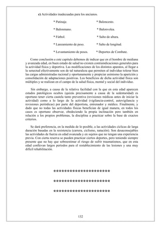 c) Actividades inadecuadas para los ancianos.
* Patinaje. * Baloncesto.
* Balonmano. * Balonvolea.
* Fútbol. * Salto de altura.
* Lanzamiento de peso. * Salto de longitud.
* Levantamiento de pesos. * Deportes de Combate.
Como conclusión a este capitulo debemos de indicar que en el hombre de mediana
y avanzada edad, en buen estado de salud no existen contraindicaciones generales para
la actividad física y deportiva. Las modificaciones de los distintos aparatos, al llegar a
la senectud efectivamente son de tal naturaleza que permiten al individuo tolerar bien
las cargas administradas racional y oportunamente y propiciar asimismo la aparición y
consolidación de adaptaciones positivas. Los beneficios de dicha actividad física son
múltiples y se realizan en el campo de la salud física, mental y social del individuo.
Sin embargo, a causa de la relativa facilidad con la que en esta edad aparecen
estados patológicos ocultos (quizás precisamente a causa de la sedentaridad) es
oportuno tener cierta cautela tanto preventiva (revisiones médicas antes de iniciar la
actividad) como a lo largo de la actividad (vigilancia-control, autovigilancia y
revisiones periódicas) por parte del deportista, entrenador y médico. Finalmente, y
dado que no todas las actividades físicas benefician de igual manera, en todos los
casos es oportuno observar, obedeciendo la propia inclinación pero también en
relación a los propios problemas, la disciplina a practicar sobre la base de exactos
criterios.
Se dará preferencia, en la medida de lo posible, a las actividades cíclicas de larga
duración basadas en la resistencia (carrera, ciclismo, natación). Son desaconsejables
las actividades de fuerza en edad avanzada y en sujetos que no tengan una experiencia
previa. Con cierta reserva se pueden practicar ciertos deportes, pero teniendo siempre
presente que no hay que sobreestimar el riesgo de sufrir traumatismos, que en esta
edad conllevan largos períodos para el restablecimiento de las lesiones y una muy
difícil rehabilitación.
*********************
*********************
*********************
132
 
