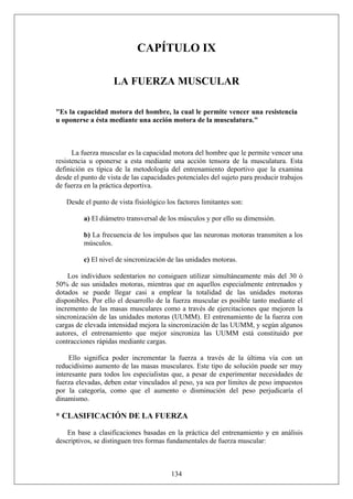 CAPÍTULO IX
LA FUERZA MUSCULAR
"Es la capacidad motora del hombre, la cual le permite vencer una resistencia
u oponerse a ésta mediante una acción motora de la musculatura."
La fuerza muscular es la capacidad motora del hombre que le permite vencer una
resistencia u oponerse a esta mediante una acción tensora de la musculatura. Esta
definición es típica de la metodología del entrenamiento deportivo que la examina
desde el punto de vista de las capacidades potenciales del sujeto para producir trabajos
de fuerza en la práctica deportiva.
Desde el punto de vista fisiológico los factores limitantes son:
a) El diámetro transversal de los músculos y por ello su dimensión.
b) La frecuencia de los impulsos que las neuronas motoras transmiten a los
músculos.
c) El nivel de sincronización de las unidades motoras.
Los individuos sedentarios no consiguen utilizar simultáneamente más del 30 ó
50% de sus unidades motoras, mientras que en aquellos especialmente entrenados y
dotados se puede llegar casi a emplear la totalidad de las unidades motoras
disponibles. Por ello el desarrollo de la fuerza muscular es posible tanto mediante el
incremento de las masas musculares como a través de ejercitaciones que mejoren la
sincronización de las unidades motoras (UUMM). El entrenamiento de la fuerza con
cargas de elevada intensidad mejora la sincronización de las UUMM, y según algunos
autores, el entrenamiento que mejor sincroniza las UUMM está constituido por
contracciones rápidas mediante cargas.
Ello significa poder incrementar la fuerza a través de la última vía con un
reducidísimo aumento de las masas musculares. Este tipo de solución puede ser muy
interesante para todos los especialistas que, a pesar de experimentar necesidades de
fuerza elevadas, deben estar vinculados al peso, ya sea por límites de peso impuestos
por la categoría, como que el aumento o disminución del peso perjudicaría el
dinamismo.
* CLASIFICACIÓN DE LA FUERZA
134
En base a clasificaciones basadas en la práctica del entrenamiento y en análisis
descriptivos, se distinguen tres formas fundamentales de fuerza muscular:
 
