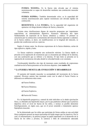 FUERZA MÁXIMA.- Es la fuerza más elevada que el sistema
neuromuscular es capaz de desarrollar mediante una contracción muscular
voluntaria.
FUERZA RÁPIDA.- También denominada veloz, es la capacidad del
sistema neuromuscular para superar resistencias con elevada rapidez de
contracción.
RESISTENCIA A LA FUERZA.- Es la capacidad del organismo de
oponerse a la fatiga durante trabajos de fuerza y duración.
Existen otras clasificaciones dignas de mención propuestas por importantes
especialistas en entrenamiento deportivo. Kusnesov diferencia dos tipos
fundamentales de expresión de la fuerza: dinámico y estático. El primero se
caracteriza por la contracción o estiramiento del músculo (forma superante o cedente);
en la fuerza estática, es decir, sin modificaciones en la longitud del músculo, se
pueden dar condiciones activas o pasivas.
Según el mismo autor, las diversas expresiones de la fuerza dinámica, serían de
tipo explosivo, rápido y lento.
La fuerza explosiva comporta una aceleración máxima. La fuerza rápida se
presenta en la superación de resistencias que se encuentran por debajo de la máxima,
con una aceleración que es inferior a la máxima. El tipo lento se presenta en la
superación de resistencias elevadas donde la velocidad tiende a ser constante.
Verchosanskij identifica otro tipo de tensiones como resultados de expresiones
cualitativas de la fuerza presentes en los diversos deportes. (ver cuadro 10)
* LA FUERZA MUSCULAR: EVOLUCIÓN Y DESARROLLO
El aumento del tamaño muscular va acompañado del incremento de la fuerza
corporal. Diversos autores han mostrado como con la edad el Factor Fuerza se
diferencia en subfactores tales como:
a) Fuerza Estática.
b) Fuerza Dinámica.
c) Fuerza Explosiva.
d) Fuerza del Tronco.
Si a la hipertrofia progresiva y natural de todo individuo se le añade ejercitación
física, se obtendrá una hipertrofia mayor, por lo que podremos afirmar que la práctica
deportiva eleva el nivel de fuerza de los niños, e incluso es posible demostrar
histológicamente, en algún caso, que en el joven sometido a tratamiento aparece
hiperplasia muscular.
135
Se ha demostrado que los niños que participan de forma asidua en una actividad
física cualquiera poseen un mayor porcentaje de tejido magro que los inactivos. Por lo
cual, el entrenamiento y la práctica juegan un papel importante en el desarrollo de la
fuerza de los niños y jóvenes, la carencia o falta de estimulación adecuada
 