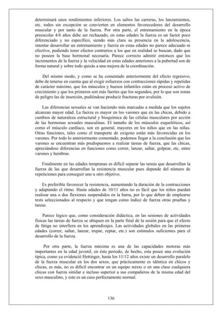 determinará unos rendimientos inferiores. Los saltos las carreras, los lanzamientos,
etc. todos sin excepción se convierten en elementos favorecedores del desarrollo
muscular y por tanto de la fuerza. Por otra parte, el entrenamiento en la época
preescolar 4/6 años debe ser rechazado, en estas edades la fuerza es un factor poco
diferenciado y no específico, siendo más clara su presencia en la adolescencia,
intentar desarrollar un entrenamiento y fuerza en estas edades no parece adecuado ni
efectivo, pudiendo tener efectos contrarios a los que en realidad se buscan, dado que
no poseen la base hormonal necesaria. Parece correcto admitir entonces que los
incrementos de la fuerza y la velocidad en estas edades anteriores a la pubertad son de
forma natural y sobre todo quizás a una mejora de la coordinación.
Del mismo modo, y como se ha comentado anteriormente del efecto regresivo,
debe de tenerse en cuenta que al exigir esfuerzos con contracciones rápidas y repetidas
de carácter máximo, que los músculos y huesos infantiles están en proceso activo de
crecimiento y que los primeros son más fuertes que los segundos, por lo que son zonas
de peligro las de inserción, pudiéndose producir fracturas por avulsión.
Las diferencias sexuales se van haciendo más marcadas a medida que los sujetos
alcanzan mayor edad. La fuerza es mayor en los varones que en las chicas, debido a
cambios de naturaleza estructural y bioquímica de las células musculares por acción
de las hormonas sexuales masculinas. El tamaño de los músculos esqueléticos, así
como el músculo cardíaco, son en general, mayores en los niños que en las niñas.
Otras funciones, tales como el transporte de oxígeno están más favorecidas en los
varones. Por todo lo anteriormente comentado, podemos llegar a la conclusión que los
varones se encuentran más predispuestos a realizar tareas de fuerza, que las chicas,
apreciándose diferencias en funciones como correr, lanzar, saltar, golpear, etc. entre
varones y hembras.
Finalmente en las edades tempranas es difícil separar las tareas que desarrollan la
fuerza de las que desarrollan la resistencia muscular pues depende del número de
repeticiones para conseguir uno u otro objetivo.
Es preferible favorecer la resistencia, aumentando la duración de la contracciones
y adaptando el ritmo. Hasta edades de 10/11 años no es fácil que los niños puedan
realizar una o dos flexiones suspendidos en la barra, por lo que deben de emplearse
tests seleccionados al respecto y que tengan como índice de fuerza otras pruebas y
tareas.
Parece lógico que, como consideración didáctica, en las sesiones de actividades
físicas las tareas de fuerza se ubiquen en la parte final de la sesión para que el efecto
de fatiga no interfiera en los aprendizajes. Las actividades globales en las primeras
edades (correr, saltar, lanzar, trepar, reptar, etc.) son estímulos suficientes para el
desarrollo de la fuerza.
136
Por otra parte, la fuerza máxima es una de las capacidades motoras más
importantes en la edad juvenil, en éste período, de hecho, esta posee una evolución
típica, como ya evidenció Hettinger, hasta los 11/12 años existe un desarrollo paralelo
de la fuerza muscular en los dos sexos, que prácticamente es idéntica en chicos y
chicas, es más, no es difícil encontrar en un equipo mixto o en una clase cualquiera
chicas con fuerza similar e incluso superior a sus compañeros de la misma edad del
sexo masculino, y este es un caso perfectamente normal.
 