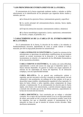 * LOS PRINCIPIOS DE ENTRENAMIENTO DE LA FUERZA.
El entrenamiento de la fuerza organizado mediante medios y métodos se define
ulteriormente en la identificación de los principios que organizan dichos medios y
métodos, que son:
a) La forma de los ejercicios físicos. (entrenamiento general y específico)
b) La acción principal del entrenamiento.(fuerza máxima, fuerza rápida,
fuerza resistente)
c) El tipo de contracción muscular. (entrenamiento estático y dinámico)
d) La fuerza metodológica organizativa. (series, repeticiones, entrenamiento
de circuito, a etapas, en pirámide, etc.)
* CARACTERÍSTICAS DE LA CARGA EN EL ENTRENAMIENTO
DE LA FUERZA
En el entrenamiento de la fuerza, la elección de los medios y los métodos es
fundamentalmente necesaria, dependiendo de como se puede realizar el trabajo
muscular, por ello la carga puede presentar las características:
CARGA SUPERANTE O CONCÉNTRICA.- Cuando los extremos de las
articulaciones se aproximan sin particulares modificaciones de movimiento
natural, no existen inversiones de la dirección y la velocidad tiende a
incrementarse en relación a la superación de las dificultades biomecánicas
de las trayectorias articulares.
CARGA CEDENTE O EXCÉNTRICA.- Se realiza con cierta dificultad,
especialmente a través del exceso de carga que el deportista opone a la
fuerza máxima disponible. En general se realiza con cargas superiores al
máximo de las capacidades de fuerza del deportista. Es de utilización
compleja y con una especificidad limitada.
CARGA RELATIVA.- Es en general una combinación cedente y
superante, que por otra parte se da muy a menudo en estado natural, con una
valoración y una acentuación, sin embargo de la fase cedente, en la que se
desarrollan cargas notables, inmediatamente seguida de la fase superante. Es
típica de botes, rebotes y saltos repetidos, posee componentes de riesgo
articular y tendomuscular. Es un entrenamiento de elección para la fuerza
rápida, como hemos visto anteriormente, y permite alcanzar algunas cargas
a menudo más elevadas que en las dos formas anteriores, especialmente en
la fase de inversión del movimiento.
139
CARGA ISOCINÉTICA.- Está constituida por un trabajo a velocidad
constante. No es típico del movimiento natural si no es en fases particulares
de enlace, pero puede ser útil, ya que por su resistencia variable, como la de
las máquinas con que se desarrolla, permite el entrenamiento de los
músculos en fases en que la tensión no alcanza niveles elevados. Debe
dosificarse atentamente.
 