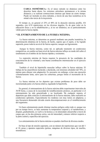 CARGA ISOMÉTRICA.- Es el único método no dinámico entre los
descritos hasta ahora; los extremos articulares permanecen a la misma
distancia y se realizan contracciones intensas que duran un cierto tiempo.
Puede ser incluido en otros métodos, a través de una fase isométrica en la
mitad o dos tercio de la trayectoria.
El tiempo es, en general el 25% al 40% de la duración máxima posible, 4/6
segundos, con 6/10 repeticiones en los diversos ángulos. Es de gran valor en la
educación física y en la rehabilitación y, al no ser dinámico, no es particularmente
válido para la fuerza rápida.
* EL ENTRENAMIENTO DE LA FUERZA MÁXIMA.
La fuerza máxima, se determina en general mediante una prueba isométrica; la
determinación dinámica de la fuerza, de hecho, supone que el sujeto, si ha logrado
superarla, posee todavía un nivel de fuerza superior, aunque sea ligeramente.
Aunque la fuerza máxima, como tal, es aplicada raramente en condiciones
competitivas, en cambio un buen nivel de fuerza máxima influye en modo útil sobre el
rendimiento en el ámbito de las fuerzas rápidas y resistentes.
La expresión máxima de fuerza requiere la presencia de las cualidades de
concentración de la voluntad y una buena coordinación intermuscular en el ejercicio
realizado.
También el nivel de hipertrofia muscular influye sobre la fuerza máxima. El
trabajo de las anaerobiosis lactácida y alactácida, con tensiones alrededor del 70%, es
óptimo para obtener esta adaptación. Es necesario sin embargo, evitar una ejecución
voluntariamente lenta, salvo para los culturistas, porque limita el incremento de la
fuerza.
La fuerza máxima en los deportes que existen problemas de peso debe ser
incrementada junto a la fuerza relativa, regulando la hipertrofia.
En general, el entrenamiento de la fuerza máxima debe experimentar intervalos de
36/48 horas, a causa de la necesidad de restablecimiento proteico, en particular si el
entrenamiento ha sido generalizado y no localizado. De cualquier manera, el
deportista que debe reiniciar el entrenamiento de la fuerza máxima, debe realizarlo en
condiciones optimales. Especialmente los tendones son muy lentos en adaptarse, y
una frecuencia demasiado elevada crearía descompensaciones en el restablecimiento
del organismo.
Un buen calentamiento puede eliminar muchos peligros sobre todo si, aunque sea
por un tiempo breve, se hace aumentar la temperatura corporal y el metabolismo, y
después, gradualmente, se vuelve a la técnica y a la intensidad a desarrollar a través de
cargas que, en las dos primeras series, son de intensidad y número inferior respecto a
la parte central y específica del ejercicio.
Los entrenamientos de la fuerza máxima se pueden clasificar de diversos modos.
140
En base al tipo de tensión superante, con un número de repeticiones que van del 1
al 10, pesas y aparatos especiales (poleas, máquinas de diversos tipos, de muelles,
neumáticas).
 