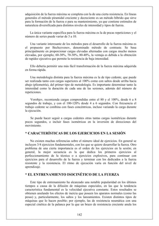 adquisición de la fuerza máxima se completa con la de una cierta resistencia. En líneas
generales el método piramidal creciente y decreciente es un método híbrido que sirve
para la formación de la fuerza o para su mantenimiento, ya que contiene estímulos de
naturaleza diversificada para distintos niveles de intensidad y tipos de fuerza.
La única variante específica para la fuerza máxima es la de pocas repeticiones y el
número de series puede variar de 3 a 10.
Una variante interesante de los métodos para el desarrollo de la fuerza máxima es
el propuesto por Bechcevenov, denominado método de contraste. Se basa
principalmente en proporcionar cargas elevadas alternadas con cargas mucho menos
elevadas, por ejemplo; 60-30%, 70-30%, 80-40%, la ventaja es debida a la obtención
de rapidez ejecutiva que permite la resistencia de baja intensidad.
Ello debería permitir una más fácil transformación de la fuerza máxima adquirida
en forma rápida.
Una metodología distinta para la fuerza máxima es la de tipo cedente, que puede
ser realizada tanto con cargas superiores al 100% como con saltos desde arriba hacia
abajo (pliometría), del primer tipo de metodología. Es importante determinar tanto la
intensidad como la duración de cada una de las sesiones, además del número de
repeticiones.
Vorobjev, recomienda cargas comprendidas entre el 80 y el 100%, desde 6 a 8
segundos de trabajo, y con el 100-120% desde 4 a 6 segundos. Con frecuencia el
trabajo cedente se combina con fases concéntricas, incluso variando la carga durante
la ejecución.
Se puede hacer seguir a cargas cedentes otras tantas cargas isométricas durante
pocos segundos, o incluir fases isométricas en la inversión de direcciones del
movimiento.
* CARACTERÍSTICAS DE LOS EJERCICIOS EN LA SESIÓN
No existen muchas referencias sobre el número ideal de ejercicios. En general se
incluyen 3/4 ejercicios fundamentales, con los que se quiere desarrollar la fuerza. Otro
problema de una cierta importancia es el orden de los ejercicios en la sesión; en
general, la mejor secuencia es la que dedica los primeros ejercicios al
perfeccionamiento de la técnica o a ejercicios explosivos, para continuar con
ejercicios para el desarrollo de la fuerza y terminar con los dedicados a la fuerza
resistente y la resistencia. El ritmo de ejecución varía en función del nivel de
aprendizaje.
* EL ENTRENAMIENTO ISOCINÉTICO DE LA FUERZA
142
Este tipo de entrenamiento ha alcanzado una notable popularidad en los últimos
tiempos a causa de la difusión de máquinas especiales, en las que la tendencia
característica fundamental es la velocidad ejecutiva constante. Estos resultados se
obtienen anulando los efectos de inercia que poseen los aparatos normales (como las
pesas) y, particularmente, los saltos y los lanzamientos. Existen distintos tipos de
máquinas que lo hacen posible; por ejemplo, las de resistencia neumática con una
especial cinética de la palanca por la que un brazo de resistencia creciente anula los
 