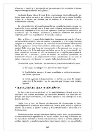 efectos de la inercia y la ventaja que las palancas corporales adquieren en ciertos
ángulos (en especial a menos de 90 grados).
La eficacia de este método depende de las condiciones de trabajo del músculo, que
de este modo tendría que vencer una resistencia siempre elevada, y gracias al cual los
efectos de la inercia son anulados por el aumento de la resistencia o de su
mantenimiento constante.
En estas condiciones el músculo desarrolla una velocidad constante, aunque con
una tensión siempre muy elevada, y de esta manera, durante un tiempo más largo, el
rendimiento metabólico y el mecánico son superiores. Investigaciones científicas han
evidenciado que los trabajos isocinéticos y balísticos mantienen una relación
importante, sobre todo en condiciones de velocidad similares.
Pipes y Wilmore, en sus trabajos isocinéticos han demostrado una alta eficacia,
incluso en la hipertrofia del músculo, similar, si no superior, a la del trabajo isotónico
con pesas. Las normas de utilización son similares a las otras formas de entrenamiento
de serie-repeticiones con diversas dinámicas en las cargas. Se pueden, sin embargo
suscitar dudas sobre esta forma de entrenamiento en las acciones muy explosivas,
donde la percepción de la aceleración es distinta que en las acciones naturales del
salto, lanzamiento y carrera, por ello este entrenamiento es elegido para acciones de
fuerza máxima y resistencia, donde ni siquiera las elevadas velocidades no
experimentan bruscas o no excesivamente bruscas aceleraciones en las fases de
trabajo preparatorio a las técnicas, por ejemplo; lucha, judo, karate, taekwondo.
En definitiva, según Grimby las características del entrenamiento isocinético son:
a) Resistencia elevada para toda trayectoria del movimiento.
b) Posibilidad de trabajar a diversas velocidades, a resistencia constante y
con efectos específicos.
c) Mayor seguridad en la ejecución de los ejercicios, a causa del aumento
progresivo de la tensión, y de las máquinas que obligan a una posición
correcta.
* EL DESARROLLO DE LA FUERZA RÁPIDA
La fuerza rápida está caracterizada por la capacidad del deportista de vencer una
resistencia con altísimas velocidades de contracción. Respecto a la fuerza máxima
presenta una mayor especificidad, y las formas aplicativas son contempladas en los
distintos deportes.
Según Harre y Lotz, los factores que determinan los diversos tipos de fuerza
rápida dependen de la duración de la contracción, desde el punto en que se expresa el
máximo (en el inicio, el centro o al final) y de desde el tiempo de aplicación de la
forma máxima.
143
El dinamograma de un deportista puede dividirse en tres partes que proporcionan
informaciones útiles a la preparación del mismo; una fase inicial muy influenciada por
las capacidades máximas de fuerza si la resistencia a vencer es elevada, seguida de
una fase siguiente, en que la rapidez es tanto mayor cuanto mayores son las cualidades
 