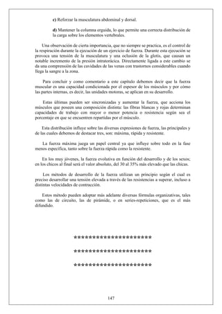 c) Reforzar la musculatura abdominal y dorsal.
d) Mantener la columna erguida, lo que permite una correcta distribución de
la carga sobre los elementos vertebrales.
Una observación de cierta importancia, que no siempre se practica, es el control de
la respiración durante la ejecución de un ejercicio de fuerza. Durante esta ejecución se
provoca una tensión de la musculatura y una oclusión de la glotis, que causan un
notable incremento de la presión intratorácica. Directamente ligada a este cambio se
da una comprensión de las cavidades de las venas con trastornos considerables cuando
llega la sangre a la zona.
Para concluir y como comentario a este capítulo debemos decir que la fuerza
muscular es una capacidad condicionada por el espesor de los músculos y por cómo
las partes internas, es decir, las unidades motoras, se aplican en su desarrollo.
Estas últimas pueden ser sincronizadas y aumentar la fuerza, que acciona los
músculos que poseen una composición distinta: las fibras blancas y rojas determinan
capacidades de trabajo con mayor o menor potencia o resistencia según sea el
porcentaje en que se encuentren repartidas por el músculo.
Esta distribución influye sobre las diversas expresiones de fuerza, las principales y
de las cuales debemos de destacar tres, son: máxima, rápida y resistente.
La fuerza máxima juega un papel central ya que influye sobre todo en la fase
menos específica, tanto sobre la fuerza rápida como la resistente.
En los muy jóvenes, la fuerza evolutiva en función del desarrollo y de los sexos;
en los chicos al final será el valor absoluto, del 30 al 35% más elevado que las chicas.
Los métodos de desarrollo de la fuerza utilizan un principio según el cual es
preciso desarrollar una tensión elevada a través de las resistencias a superar, incluso a
distintas velocidades de contracción.
Estos método pueden adoptar más adelante diversas fórmulas organizativas, tales
como las de circuito, las de pirámide, o en series-repeticiones, que es el más
difundido.
*********************
*********************
*********************
147
 
