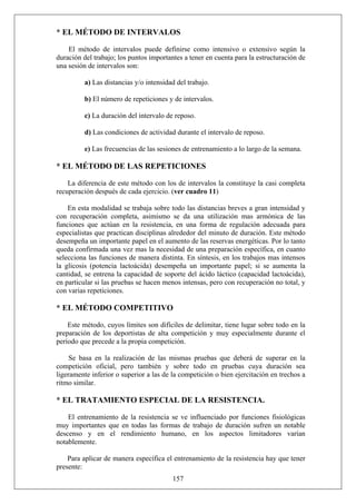 * EL MÉTODO DE INTERVALOS
El método de intervalos puede definirse como intensivo o extensivo según la
duración del trabajo; los puntos importantes a tener en cuenta para la estructuración de
una sesión de intervalos son:
a) Las distancias y/o intensidad del trabajo.
b) El número de repeticiones y de intervalos.
c) La duración del intervalo de reposo.
d) Las condiciones de actividad durante el intervalo de reposo.
e) Las frecuencias de las sesiones de entrenamiento a lo largo de la semana.
* EL MÉTODO DE LAS REPETICIONES
La diferencia de este método con los de intervalos la constituye la casi completa
recuperación después de cada ejercicio. (ver cuadro 11)
En esta modalidad se trabaja sobre todo las distancias breves a gran intensidad y
con recuperación completa, asimismo se da una utilización mas armónica de las
funciones que actúan en la resistencia, en una forma de regulación adecuada para
especialistas que practican disciplinas alrededor del minuto de duración. Este método
desempeña un importante papel en el aumento de las reservas energéticas. Por lo tanto
queda confirmada una vez mas la necesidad de una preparación específica, en cuanto
selecciona las funciones de manera distinta. En síntesis, en los trabajos mas intensos
la glicosis (potencia lactoácida) desempeña un importante papel; si se aumenta la
cantidad, se entrena la capacidad de soporte del ácido láctico (capacidad lactoácida),
en particular si las pruebas se hacen menos intensas, pero con recuperación no total, y
con varias repeticiones.
* EL MÉTODO COMPETITIVO
Este método, cuyos límites son difíciles de delimitar, tiene lugar sobre todo en la
preparación de los deportistas de alta competición y muy especialmente durante el
período que precede a la propia competición.
Se basa en la realización de las mismas pruebas que deberá de superar en la
competición oficial, pero también y sobre todo en pruebas cuya duración sea
ligeramente inferior o superior a las de la competición o bien ejercitación en trechos a
ritmo similar.
* EL TRATAMIENTO ESPECIAL DE LA RESISTENCIA.
El entrenamiento de la resistencia se ve influenciado por funciones fisiológicas
muy importantes que en todas las formas de trabajo de duración sufren un notable
descenso y en el rendimiento humano, en los aspectos limitadores varían
notablemente.
157
Para aplicar de manera específica el entrenamiento de la resistencia hay que tener
presente:
 