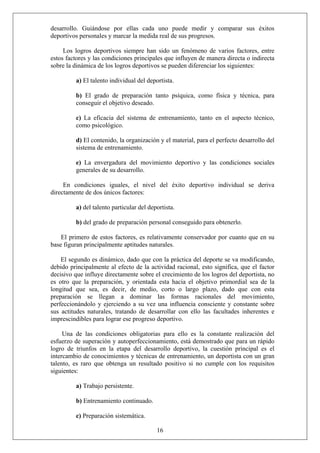 desarrollo. Guiándose por ellas cada uno puede medir y comparar sus éxitos
deportivos personales y marcar la medida real de sus progresos.
Los logros deportivos siempre han sido un fenómeno de varios factores, entre
estos factores y las condiciones principales que influyen de manera directa o indirecta
sobre la dinámica de los logros deportivos se pueden diferenciar los siguientes:
a) El talento individual del deportista.
b) El grado de preparación tanto psíquica, como física y técnica, para
conseguir el objetivo deseado.
c) La eficacia del sistema de entrenamiento, tanto en el aspecto técnico,
como psicológico.
d) El contenido, la organización y el material, para el perfecto desarrollo del
sistema de entrenamiento.
e) La envergadura del movimiento deportivo y las condiciones sociales
generales de su desarrollo.
En condiciones iguales, el nivel del éxito deportivo individual se deriva
directamente de dos únicos factores:
a) del talento particular del deportista.
b) del grado de preparación personal conseguido para obtenerlo.
El primero de estos factores, es relativamente conservador por cuanto que en su
base figuran principalmente aptitudes naturales.
El segundo es dinámico, dado que con la práctica del deporte se va modificando,
debido principalmente al efecto de la actividad racional, esto significa, que el factor
decisivo que influye directamente sobre el crecimiento de los logros del deportista, no
es otro que la preparación, y orientada esta hacia el objetivo primordial sea de la
longitud que sea, es decir, de medio, corto o largo plazo, dado que con esta
preparación se llegan a dominar las formas racionales del movimiento,
perfeccionándolo y ejerciendo a su vez una influencia consciente y constante sobre
sus actitudes naturales, tratando de desarrollar con ello las facultades inherentes e
imprescindibles para lograr ese progreso deportivo.
Una de las condiciones obligatorias para ello es la constante realización del
esfuerzo de superación y autoperfeccionamiento, está demostrado que para un rápido
logro de triunfos en la etapa del desarrollo deportivo, la cuestión principal es el
intercambio de conocimientos y técnicas de entrenamiento, un deportista con un gran
talento, es raro que obtenga un resultado positivo si no cumple con los requisitos
siguientes:
a) Trabajo persistente.
b) Entrenamiento continuado.
16
c) Preparación sistemática.
 