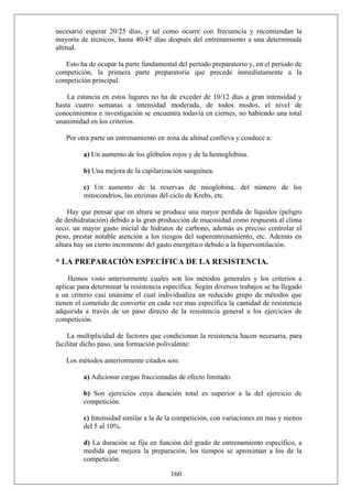 necesario esperar 20/25 días, y tal como ocurre con frecuencia y recomiendan la
mayoría de técnicos, hasta 40/45 días después del entrenamiento a una determinada
altitud.
Esto ha de ocupar la parte fundamental del período preparatorio y, en el período de
competición, la primera parte preparatoria que precede inmediatamente a la
competición principal.
La estancia en estos lugares no ha de exceder de 10/12 días a gran intensidad y
hasta cuatro semanas a intensidad moderada, de todos modos, el nivel de
conocimientos e investigación se encuentra todavía en ciernes, no habiendo una total
unanimidad en los criterios.
Por otra parte un entrenamiento en zona de altitud conlleva y conduce a:
a) Un aumento de los glóbulos rojos y de la hemoglobina.
b) Una mejora de la capilarización sanguínea.
c) Un aumento de la reservas de mioglobina, del número de los
mitocondrios, las enzimas del ciclo de Krebs, etc.
Hay que pensar que en altura se produce una mayor perdida de líquidos (peligro
de deshidratación) debido a la gran producción de mucosidad como respuesta al clima
seco, un mayor gasto inicial de hidratos de carbono, además es preciso controlar el
peso, prestar notable atención a los riesgos del superentrenamiento, etc. Además en
altura hay un cierto incremento del gasto energético debido a la hiperventilación.
* LA PREPARACIÓN ESPECÍFICA DE LA RESISTENCIA.
Hemos visto anteriormente cuales son los métodos generales y los criterios a
aplicar para determinar la resistencia específica. Según diversos trabajos se ha llegado
a un criterio casi unánime el cual individualiza un reducido grupo de métodos que
tienen el cometido de convertir en cada vez mas específica la cantidad de resistencia
adquirida a través de un paso directo de la resistencia general a los ejercicios de
competición.
La multiplicidad de factores que condicionan la resistencia hacen necesaria, para
facilitar dicho paso, una formación polivalente:
Los métodos anteriormente citados son:
a) Adicionar cargas fraccionadas de efecto limitado.
b) Son ejercicios cuya duración total es superior a la del ejercicio de
competición.
c) Intensidad similar a la de la competición, con variaciones en mas y menos
del 5 al 10%.
160
d) La duración se fija en función del grado de entrenamiento específico, a
medida que mejora la preparación, los tiempos se aproximan a los de la
competición.
 